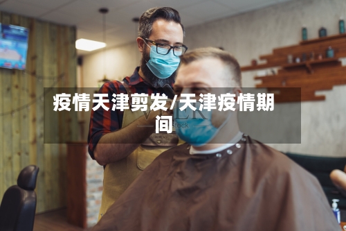 疫情天津剪发/天津疫情期间-第3张图片