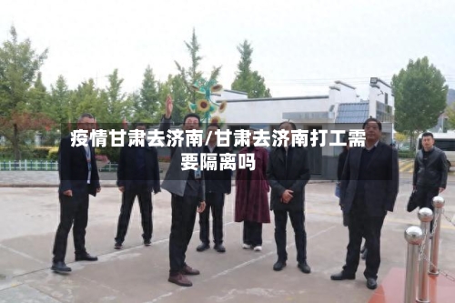 疫情甘肃去济南/甘肃去济南打工需要隔离吗-第2张图片