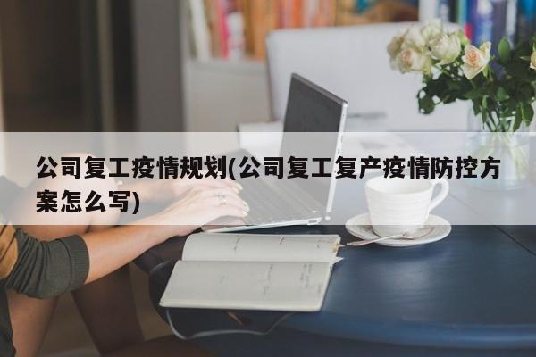 公司复工疫情规划(公司复工复产疫情防控方案怎么写)